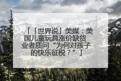 「世界说」美媒：美国儿童玩具涨价缺货 业者质问“为何对孩子的快乐征税？”