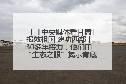 「中央媒体看甘肃」报效祖国 建功西部丨30多年接力，他们用“生态之眼”揭示青藏高原的秘密
