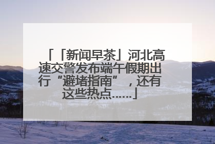 「新闻早茶」河北高速交警发布端午假期出行“避堵指南”，还有这些热点……