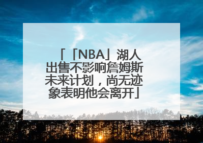 「NBA」湖人出售不影响詹姆斯未来计划，尚无迹象表明他会离开