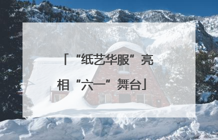 “纸艺华服”亮相“六一”舞台