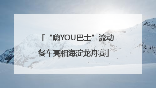 “嗨YOU巴士”流动餐车亮相海淀龙舟赛