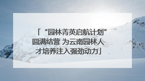 “园林菁英启航计划”圆满结营 为云南园林人才培养注入强劲动力