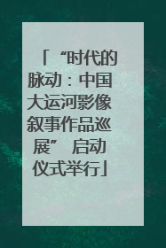 “时代的脉动：中国大运河影像叙事作品巡展” 启动仪式举行