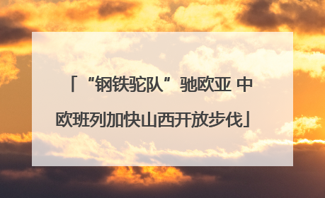 “钢铁驼队”驰欧亚 中欧班列加快山西开放步伐