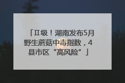Ⅱ级！湖南发布5月野生蘑菇中毒指数，4县市区“高风险”