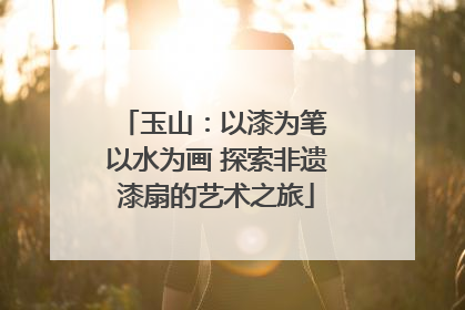 玉山：以漆为笔 以水为画 探索非遗漆扇的艺术之旅