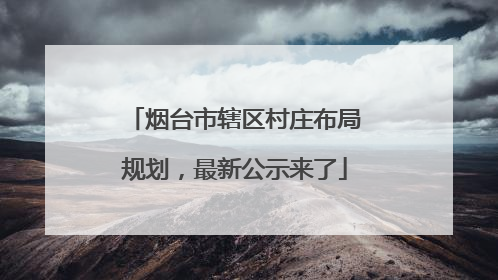 烟台市辖区村庄布局规划，最新公示来了