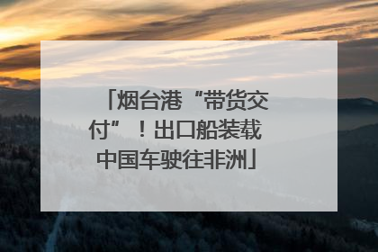 烟台港“带货交付”！出口船装载中国车驶往非洲