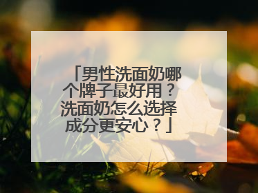 男性洗面奶哪个牌子最好用？洗面奶怎么选择成分更安心？