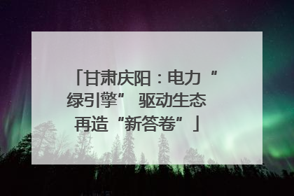 甘肃庆阳：电力“绿引擎” 驱动生态再造“新答卷”
