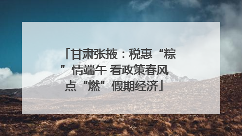 甘肃张掖：税惠“粽”情端午 看政策春风点“燃”假期经济