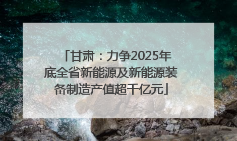 甘肃：力争2025年底全省新能源及新能源装备制造产值超千亿元