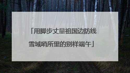 用脚步丈量祖国边防线 雪域哨所里的别样端午