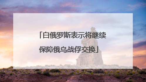 白俄罗斯表示将继续保障俄乌战俘交换
