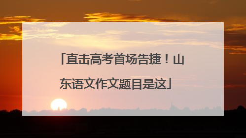 直击高考首场告捷！山东语文作文题目是这