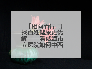 相向而行 寻找百姓健康更优解——看威海市立医院如何中西医协同攻关
