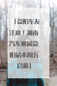 益阳车友注意！湖南汽车巡展益阳站本周五启幕