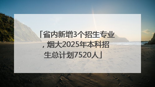 省内新增3个招生专业，烟大2025年本科招生总计划7520人