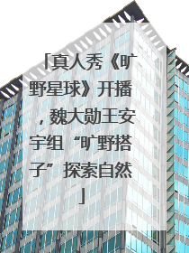 真人秀《旷野星球》开播，魏大勋王安宇组“旷野搭子”探索自然