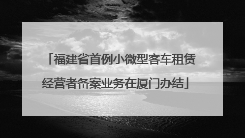 福建省首例小微型客车租赁经营者备案业务在厦门办结