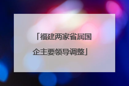 福建两家省属国企主要领导调整