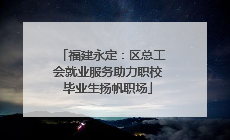 福建永定：区总工会就业服务助力职校毕业生扬帆职场