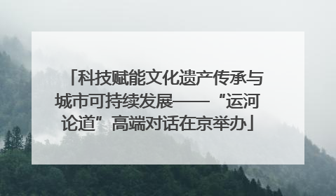 科技赋能文化遗产传承与城市可持续发展——“运河论道”高端对话在京举办