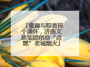 童趣与粽香撞个满怀，济南文旅集团创意“点燃”老城烟火