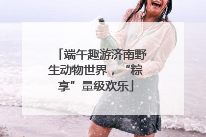 端午趣游济南野生动物世界，“粽享”量级欢乐