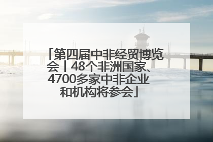 第四届中非经贸博览会丨48个非洲国家、4700多家中非企业和机构将参会