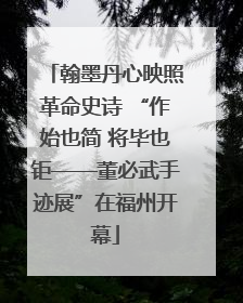 翰墨丹心映照革命史诗 “作始也简 将毕也钜——董必武手迹展”在福州开幕