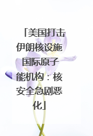 美国打击伊朗核设施 国际原子能机构：核安全急剧恶化