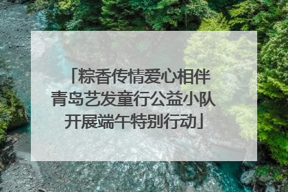 粽香传情爱心相伴 青岛艺发童行公益小队开展端午特别行动