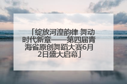 绽放河湟韵律 舞动时代新章——第四届青海省原创舞蹈大赛6月2日盛大启幕