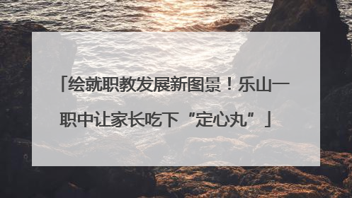 绘就职教发展新图景！乐山一职中让家长吃下“定心丸”