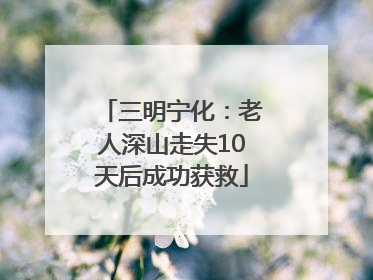 三明宁化：老人深山走失10天后成功获救