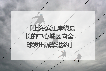 上海滨江岸线最长的中心城区向全球发出诚挚邀约