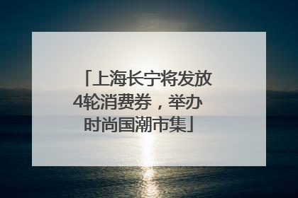 上海长宁将发放4轮消费券，举办时尚国潮市集