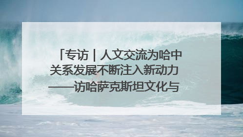 专访｜人文交流为哈中关系发展不断注入新动力——访哈萨克斯坦文化与信息部部长巴拉耶娃