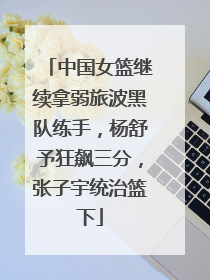 中国女篮继续拿弱旅波黑队练手，杨舒予狂飙三分，张子宇统治篮下