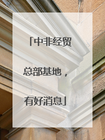 中非经贸总部基地，有好消息