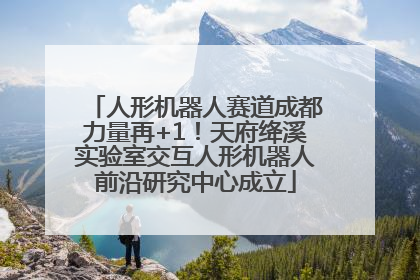 人形机器人赛道成都力量再+1！天府绛溪实验室交互人形机器人前沿研究中心成立