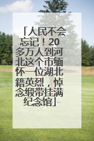 人民不会忘记！20多万人到河北这个市缅怀一位湖北籍英烈，悼念缎带挂满纪念馆