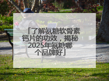 了解氨糖软骨素钙片的功效，揭秘2025年氨糖哪个品牌好