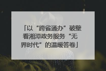 以“跨省通办”破壁 看湘潭政务服务“无界时代”的温暖答卷