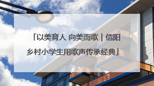 以美育人 向美而歌｜信阳乡村小学生用歌声传承经典