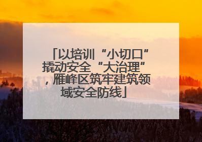 以培训“小切口”撬动安全“大治理”，雁峰区筑牢建筑领域安全防线