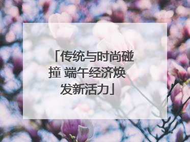 传统与时尚碰撞 端午经济焕发新活力