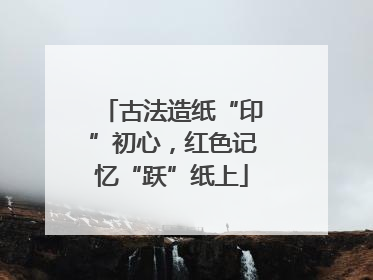 古法造纸“印”初心，红色记忆“跃”纸上